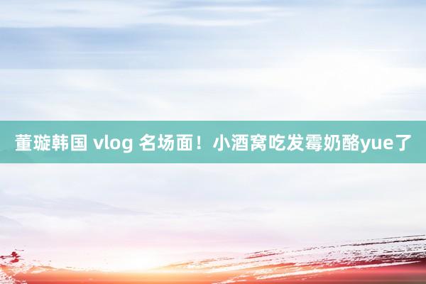 董璇韩国 vlog 名场面！小酒窝吃发霉奶酪yue了