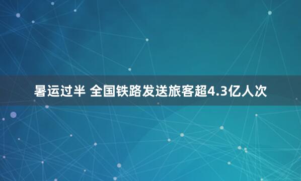 暑运过半 全国铁路发送旅客超4.3亿人次