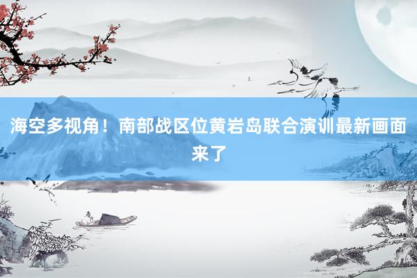 海空多视角！南部战区位黄岩岛联合演训最新画面来了