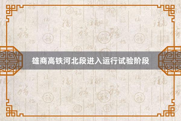雄商高铁河北段进入运行试验阶段