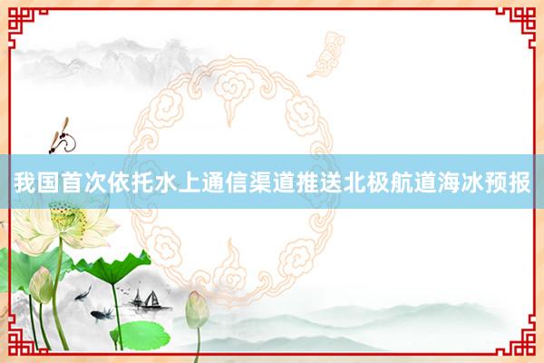 我国首次依托水上通信渠道推送北极航道海冰预报