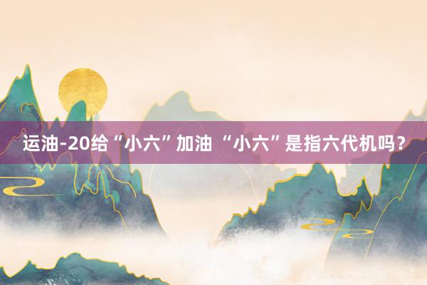 运油-20给“小六”加油 “小六”是指六代机吗？
