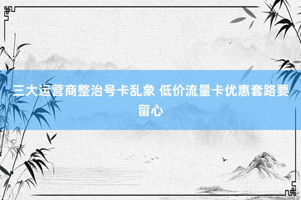 三大运营商整治号卡乱象 低价流量卡优惠套路要留心