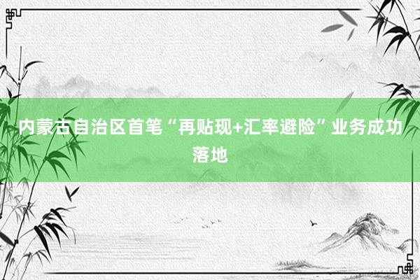 内蒙古自治区首笔“再贴现+汇率避险”业务成功落地