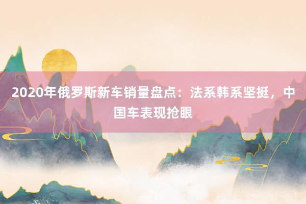 2020年俄罗斯新车销量盘点：法系韩系坚挺，中国车表现抢眼