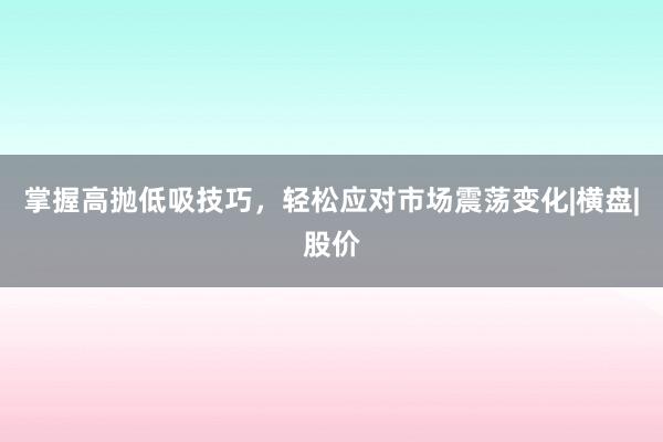 掌握高抛低吸技巧，轻松应对市场震荡变化|横盘|股价