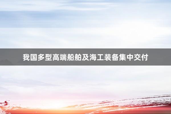 我国多型高端船舶及海工装备集中交付