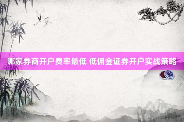 哪家券商开户费率最低 低佣金证券开户实战策略