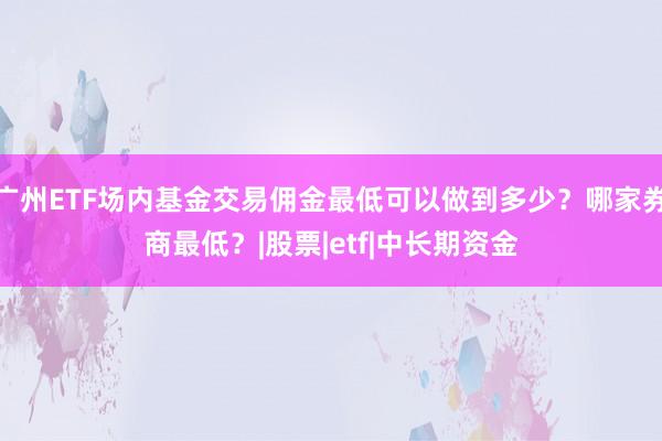 广州ETF场内基金交易佣金最低可以做到多少？哪家券商最低？|股票|etf|中长期资金