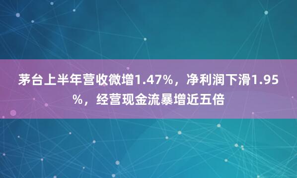 茅台上半年营收微增1.47%，净利润下滑1.95%，经营现金流暴增近五倍