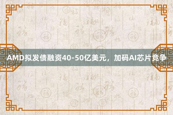 AMD拟发债融资40-50亿美元,加码AI芯片竞争