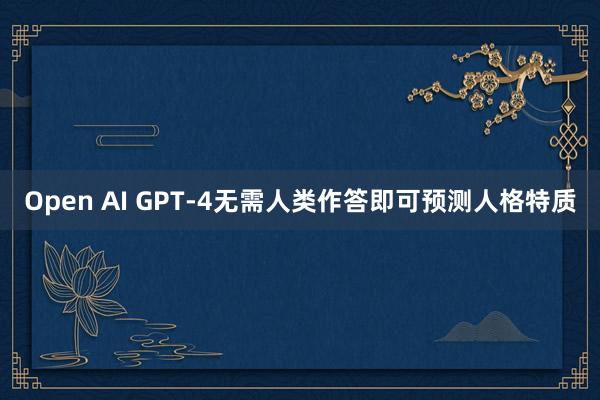 Open AI GPT-4无需人类作答即可预测人格特质