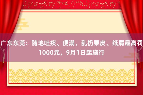 广东东莞：随地吐痰、便溺，乱扔果皮、纸屑最高罚1000元，9月1日起施行