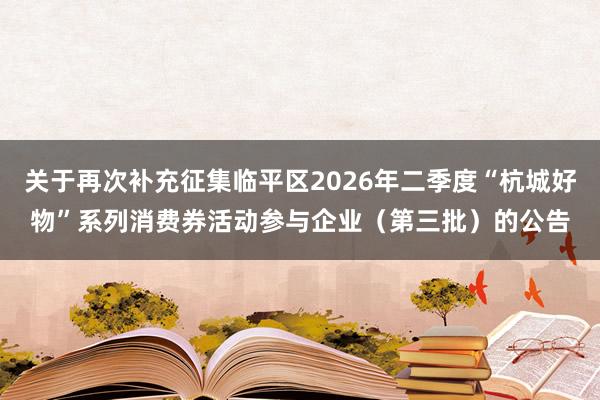 关于再次补充征集临平区2026年二季度“杭城好物”系列消费券活动参与企业（第三批）的公告