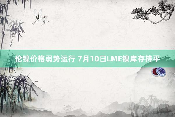 伦镍价格弱势运行 7月10日LME镍库存持平