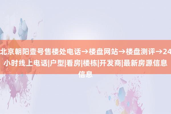 北京朝阳壹号售楼处电话→楼盘网站→楼盘测评→24小时线上电话|户型|看房|楼栋|开发商|最新房源信息