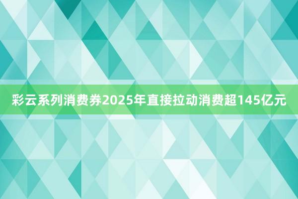 彩云系列消费券2025年直接拉动消费超145亿元