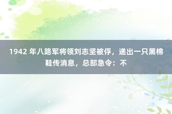 1942 年八路军将领刘志坚被俘，递出一只黑棉鞋传消息，总部急令：不