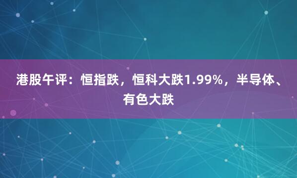 港股午评：恒指跌，恒科大跌1.99%，半导体、有色大跌