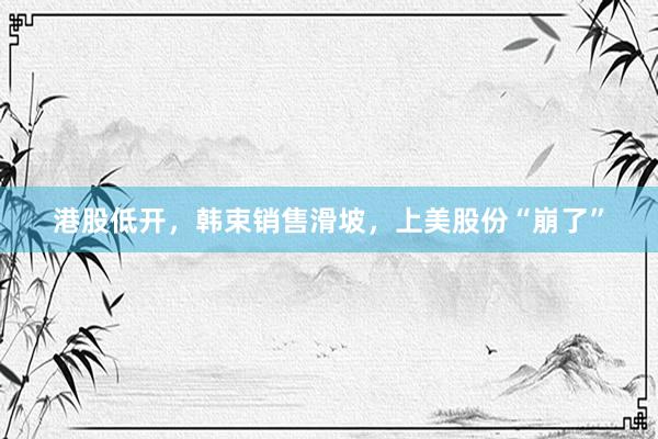 港股低开,韩束销售滑坡,上美股份“崩了”