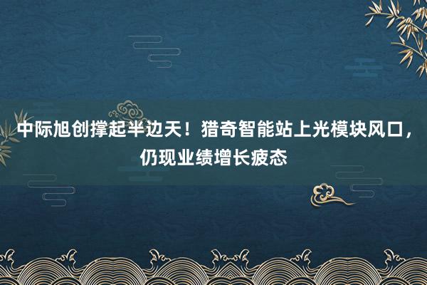 中际旭创撑起半边天！猎奇智能站上光模块风口，仍现业绩增长疲态
