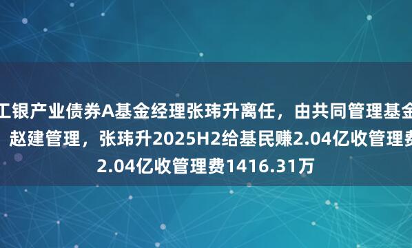 工银产业债券A基金经理张玮升离任，由共同管理基金经理谷青春、赵建管理，张玮升2025H2给基民赚2.04亿收管理费1416.31万