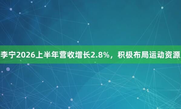 李宁2026上半年营收增长2.8%，积极布局运动资源