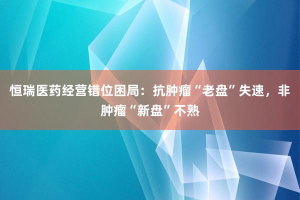 恒瑞医药经营错位困局：抗肿瘤“老盘”失速，非肿瘤“新盘”不熟