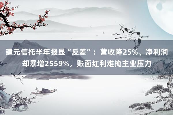 建元信托半年报显“反差”：营收降25%、净利润却暴增2559%，账面红利难掩主业压力