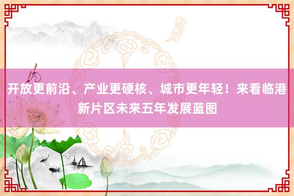 开放更前沿、产业更硬核、城市更年轻！来看临港新片区未来五年发展蓝图