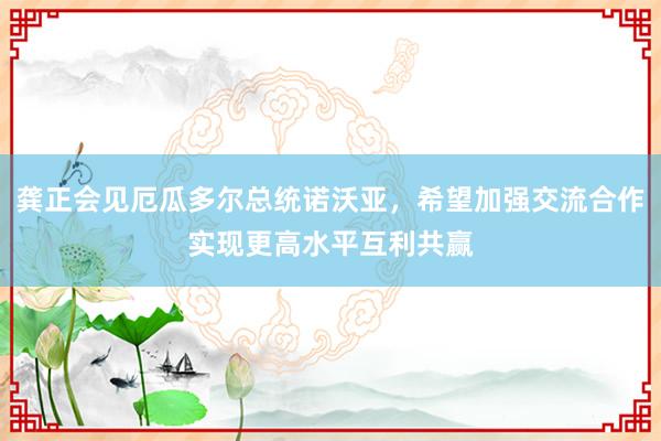 龚正会见厄瓜多尔总统诺沃亚，希望加强交流合作实现更高水平互利共赢