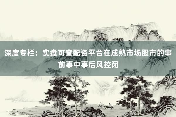 深度专栏：实盘可查配资平台在成熟市场股市的事前事中事后风控闭