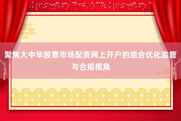聚焦大中华股票市场配资网上开户的组合优化监管与合规视角