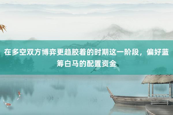 在多空双方博弈更趋胶着的时期这一阶段，偏好蓝筹白马的配置资金