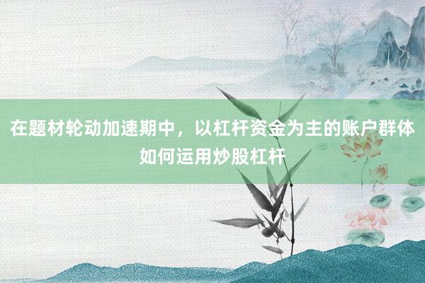 在题材轮动加速期中，以杠杆资金为主的账户群体如何运用炒股杠杆