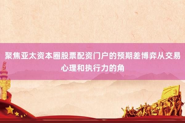 聚焦亚太资本圈股票配资门户的预期差博弈从交易心理和执行力的角
