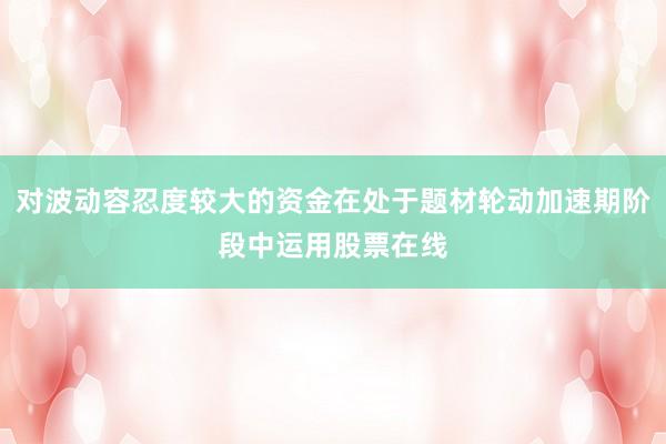 对波动容忍度较大的资金在处于题材轮动加速期阶段中运用股票在线