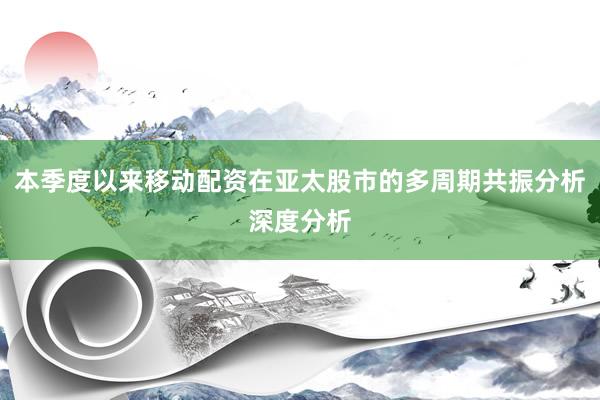本季度以来移动配资在亚太股市的多周期共振分析深度分析
