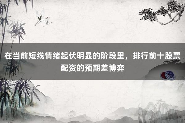 在当前短线情绪起伏明显的阶段里，排行前十股票配资的预期差博弈