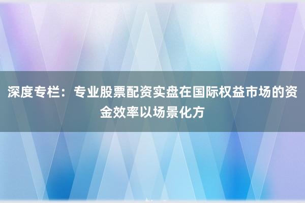 深度专栏：专业股票配资实盘在国际权益市场的资金效率以场景化方