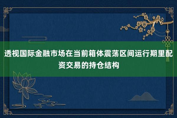 透视国际金融市场在当前箱体震荡区间运行期里配资交易的持仓结构