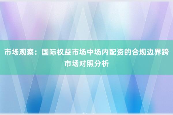 市场观察:国际权益市场中场内配资的合规边界跨市场对照分析
