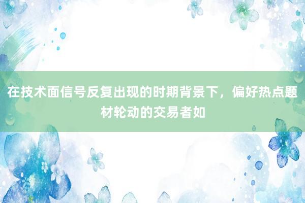 在技术面信号反复出现的时期背景下,偏好热点题材轮动的交易者如