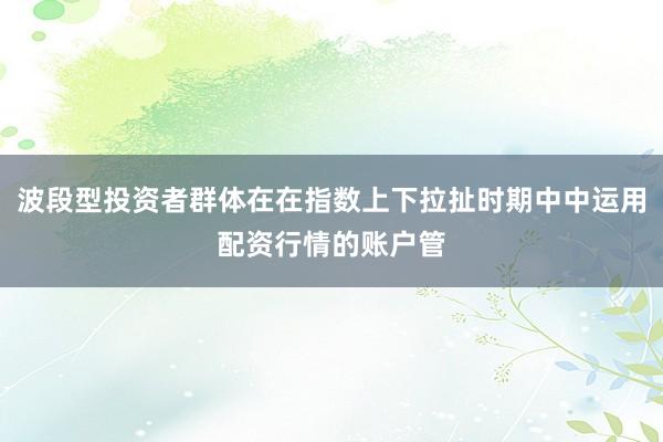 波段型投资者群体在在指数上下拉扯时期中中运用配资行情的账户管