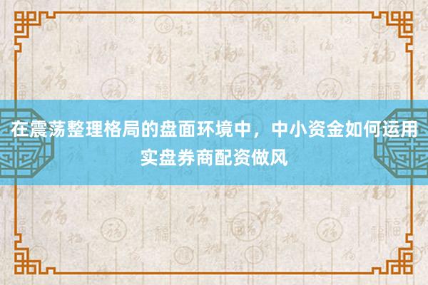 在震荡整理格局的盘面环境中，中小资金如何运用实盘券商配资做风