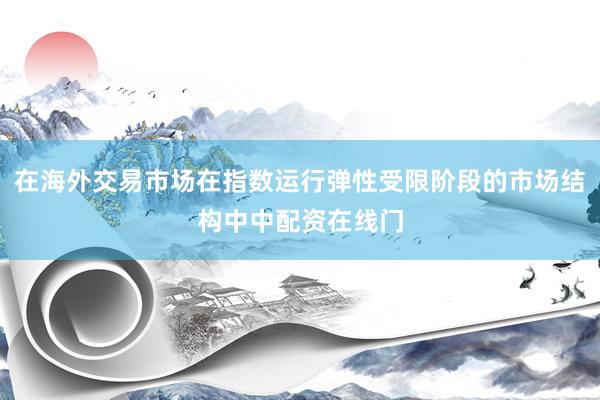 在海外交易市场在指数运行弹性受限阶段的市场结构中中配资在线门
