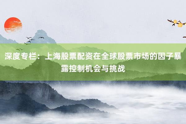 深度专栏：上海股票配资在全球股票市场的因子暴露控制机会与挑战