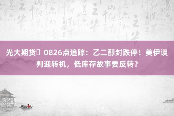 光大期货 0826点追踪:乙二醇封跌停!美伊谈判迎转机,低库存故事要反转?