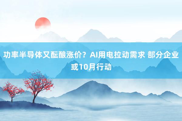 功率半导体又酝酿涨价？AI用电拉动需求 部分企业或10月行动