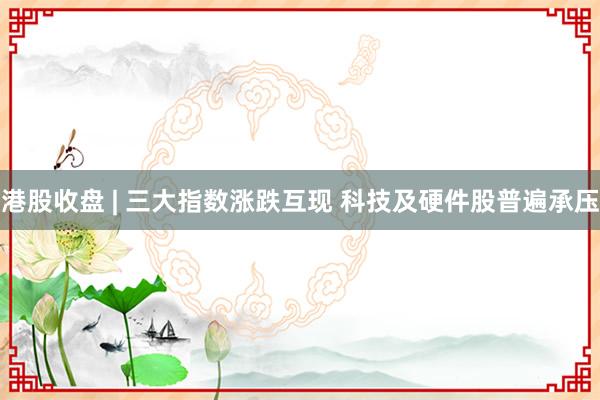 港股收盘 | 三大指数涨跌互现 科技及硬件股普遍承压